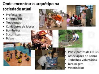 Onde encontrar o arquétipo na
sociedade atual
•
•
•
•
•
•
•

Professores
Enfermeiros
Terapeutas
Cuidadores de idosos
Bombeiros
Socorristas
Babás

•
•
•
•
•

Participantes de ONG’s
Associações de Bairro
Trabalhos Voluntários
Jardinagem
Veterinários

 