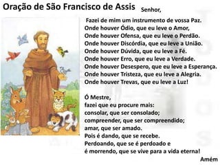 Oração de São Francisco de Assis

Senhor,

Fazei de mim um instrumento de vossa Paz.
Onde houver Ódio, que eu leve o Amor,
Onde houver Ofensa, que eu leve o Perdão.
Onde houver Discórdia, que eu leve a União.
Onde houver Dúvida, que eu leve a Fé.
Onde houver Erro, que eu leve a Verdade.
Onde houver Desespero, que eu leve a Esperança.
Onde houver Tristeza, que eu leve a Alegria.
Onde houver Trevas, que eu leve a Luz!

Ó Mestre,
fazei que eu procure mais:
consolar, que ser consolado;
compreender, que ser compreendido;
amar, que ser amado.
Pois é dando, que se recebe.
Perdoando, que se é perdoado e
é morrendo, que se vive para a vida eterna!
Amém

 