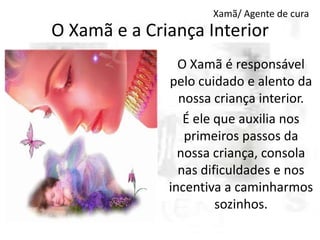 Xamã/ Agente de cura

O Xamã e a Criança Interior
O Xamã é responsável
pelo cuidado e alento da
nossa criança interior.
É ele que auxilia nos
primeiros passos da
nossa criança, consola
nas dificuldades e nos
incentiva a caminharmos
sozinhos.

 