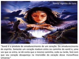 Xamã/ Agente de cura

“Xamã é o produto do amadurecimento de um coração. Do amadurecimento
do espírito. Somente um coração maduro entra no caminho do xamã e, uma
vez que se entra, se dá conta que o mesmo caminho, cedo ou tarde, fará com
que seu coração desapareça na imensidão do coração desse maravilhoso
Universo.”

 