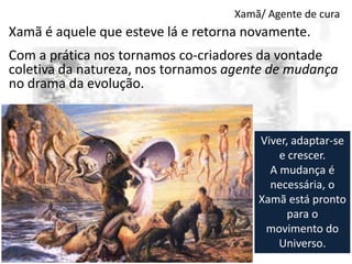 Xamã/ Agente de cura

Xamã é aquele que esteve lá e retorna novamente.
Com a prática nos tornamos co-criadores da vontade
coletiva da natureza, nos tornamos agente de mudança
no drama da evolução.

Viver, adaptar-se
e crescer.
A mudança é
necessária, o
Xamã está pronto
para o
movimento do
Universo.

 