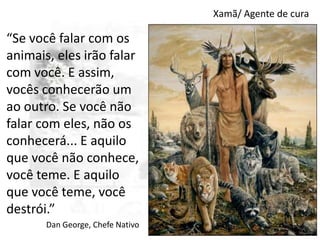 Xamã/ Agente de cura

“Se você falar com os
animais, eles irão falar
com você. E assim,
vocês conhecerão um
ao outro. Se você não
falar com eles, não os
conhecerá... E aquilo
que você não conhece,
você teme. E aquilo
que você teme, você
destrói.”
Dan George, Chefe Nativo

 