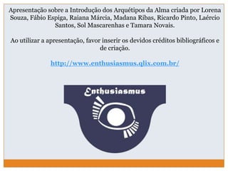Apresentação sobre a Introdução dos Arquétipos da Alma criada por Lorena
Souza, Fábio Espiga, Raiana Márcia, Madana Ribas, Ricardo Pinto, Laércio
Santos, Sol Mascarenhas e Tamara Novais.
Ao utilizar a apresentação, favor inserir os devidos créditos bibliográficos e
de criação.
http://www.enthusiasmus.qlix.com.br/
 