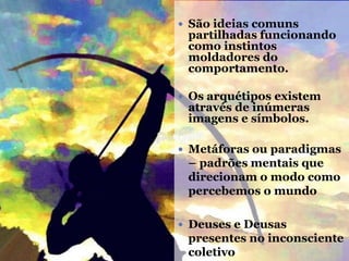  São ideias comuns
partilhadas funcionando
como instintos
moldadores do
comportamento.
 Os arquétipos existem
através de inúmeras
imagens e símbolos.
 Metáforas ou paradigmas
– padrões mentais que
direcionam o modo como
percebemos o mundo
 Deuses e Deusas
presentes no inconsciente
coletivo
 