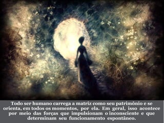Todo ser humano carrega a matriz como seu patrimônio e se
orienta, em todos os momentos, por ela. Em geral, isso acontece
por meio das forças que impulsionam o inconsciente e que
determinam seu funcionamento espontâneo.
 