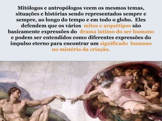 Mitólogos e antropólogos veem os mesmos temas,
situações e histórias sendo representados sempre e
sempre, ao longo do tempo e em todo o globo. Eles
defendem que os vários mitos e arquétipos são
basicamente expressões do drama íntimo do ser humano
e podem ser entendidos como diferentes expressões do
impulso eterno para encontrar um significado humano
no mistério da criação.
 
