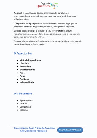 Conheça Nosso Curso Prático De Arquétipos
Amor, Dinheiro e Realização
No geral, o arquétipo da águia é recomendado para líderes,
empreendedores, empresários, e pessoas que desejam iniciar o seu
próprio negócio.
O arquétipo da águia pode ser encontrado em diversos logotipos de
empresas, símbolos de grandes potencias, e de grandes impérios.
Quando esse arquétipo é utilizado o seu cérebro fabrica alguns
neurotransmissores, e um deles é a dopamina que deixa a pessoa mais
corajosa e com mais autoestima.
Sendo assim, a dopamina é indispensável no nosso cérebro, pois, sua falta
causa desanimo e até depressão.
O Aspectos Luz
• Visão de longo alcance
• Liberdade
• Autoestima
• Enormes Garras
• Poder
• Força
• Confiança
• Independência
O lado Sombra
• Agressividade
• Solitude
• Competição
• Egoísmo
 
