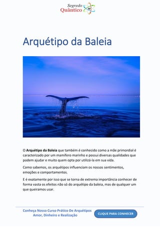 Conheça Nosso Curso Prático De Arquétipos
Amor, Dinheiro e Realização
Arquétipo da Baleia
O Arquétipo da Baleia que também é conhecido como a mãe primordial é
caracterizado por um mamífero marinho e possui diversas qualidades que
podem ajudar e muito quem opta por utilizá-la em sua vida.
Como sabemos, os arquétipos influenciam os nossos sentimentos,
emoções e comportamentos.
E é exatamente por isso que se torna de extrema importância conhecer de
forma vasta os efeitos não só do arquétipo da baleia, mas de qualquer um
que queiramos usar.
 