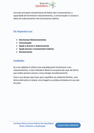 Conheça Nosso Curso Prático De Arquétipos
Amor, Dinheiro e Realização
Uma das principais características da baleia são o renascimento, a
capacidade de harmonizar relacionamentos, a comunicação e o acesso a
ideias do subconsciente e do inconsciente coletivo.
Os Aspectos Luz
• Harmonizar Relacionamentos
• Comunicação
• Ajuda a Acessar o Subconsciente
• Ajuda Acessar o Inconsciente Coletivo
• Renascimento
Cuidados
Se o seu objetivo é utilizar esse arquétipo para harmonizar o seu
relacionamento, o mais indicado é deixá-lo no quarto do casal, de forma
que ambos possam acessar a essa energia simultaneamente.
Caso o seu desejo seja trazer paz e equilíbrio ao ambiente familiar, uma
ótima alternativa é colocar uma imagem ou estátua da baleia em sua sala
de estar.
 