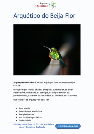 Conheça Nosso Curso Prático De Arquétipos
Amor, Dinheiro e Realização
Arquétipo do Beija-Flor
Arquétipo do beija-flor é um dos arquétipos mais encantadores que
existem.
O beija-flor por sua vez emana a energia da cura interior, do amor
incondicional, do carinho, da perfeição, da alegria de viver, do
perfeccionismo, da beleza, da criatividade, da virilidade e da suavidade.
Os benefícios do arquétipo do beija-flor
• Cura Interior
• Conexão com a Divindade
• Energia do Amor
• Ver o Lado Alegre da Vida
• Sociabilidade
 