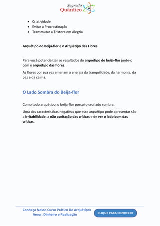 Conheça Nosso Curso Prático De Arquétipos
Amor, Dinheiro e Realização
• Criatividade
• Evitar a Procrastinação
• Transmutar a Tristeza em Alegria
Arquétipo do Beija-flor e o Arquétipo das Flores
Para você potencializar os resultados do arquétipo do beija-flor junte-o
com o arquétipo das flores.
As flores por sua vez emanam a energia da tranquilidade, da harmonia, da
paz e da calma.
O Lado Sombra do Beija-flor
Como todo arquétipo, o beija-flor possui o seu lado sombra.
Uma das características negativas que esse arquétipo pode apresentar são
a irritabilidade, a não aceitação das críticas e de ver o lado bom das
críticas.
 