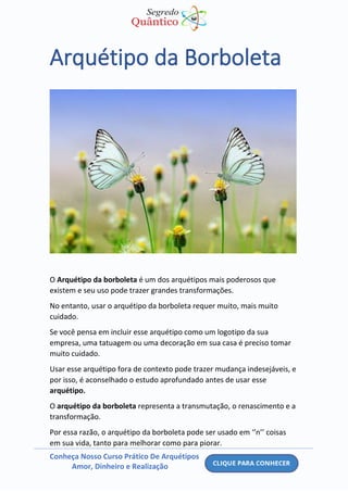 Conheça Nosso Curso Prático De Arquétipos
Amor, Dinheiro e Realização
Arquétipo da Borboleta
O Arquétipo da borboleta é um dos arquétipos mais poderosos que
existem e seu uso pode trazer grandes transformações.
No entanto, usar o arquétipo da borboleta requer muito, mais muito
cuidado.
Se você pensa em incluir esse arquétipo como um logotipo da sua
empresa, uma tatuagem ou uma decoração em sua casa é preciso tomar
muito cuidado.
Usar esse arquétipo fora de contexto pode trazer mudança indesejáveis, e
por isso, é aconselhado o estudo aprofundado antes de usar esse
arquétipo.
O arquétipo da borboleta representa a transmutação, o renascimento e a
transformação.
Por essa razão, o arquétipo da borboleta pode ser usado em ‘’n’’ coisas
em sua vida, tanto para melhorar como para piorar.
 