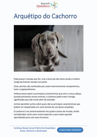 Conheça Nosso Curso Prático De Arquétipos
Amor, Dinheiro e Realização
Arquétipo do Cachorro
Pode passar o tempo que for, mas a fama do cão como sendo o melhor
amigo do homem sempre vai existir.
Esses animais são conhecidos por serem extremamente companheiros,
leais e superprotetores.
Embora essas sejam as principais características que vem a nossa cabeça
quando pensamos nesses animais, o cachorro pode trazer consigo
significados que vão muito além da amizade.
iremos aprender juntos sobre quais são as principais características que
podem ser despertadas em você através do uso desse arquétipo.
O cachorro é um animal existente nos quatro cantos do mundo, sendo
considerados como seres muito especiais e que trazem grande
aprendizado para nós seres humanos.
 