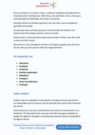 Conheça Nosso Curso Prático De Arquétipos
Amor, Dinheiro e Realização
Para os chineses e os povos maias, o cachorro simboliza principalmente o
chamado amor incondicional. Além disso, eles são tidos como a mais pura
representação da fidelidade, da justiça e da pureza.
Quando falamos do âmbito espiritual, eles são tidos como verdadeiros
guardiães da energia.
Isso porque esses animais possuem o incrível poder de realizar uma
intensa troca de energia conosco, seres humanos.
Sendo assim, é extremamente importante sempre retribuir aos cães todo
o nosso carinho e amor.
Dessa forma, eles conseguem renovar as energias pesadas que retiraram
de nós sem que elas possam afetá-los negativamente.
Os Aspectos Luz
• Altruísmo
• Lealdade
• Inocência
• Instinto explorador
• Sabedoria
• Coragem
• Amor incondicional
• Proteção
Lado sombra
Embora seja um arquétipo muito positivo, há alguns pontos que devem
ser observados com um pouco mais de atenção caso você tenha interesse
em usá-lo.
Como dissemos, uma das características do cachorro é justamente a sua
inocência. Tal fato pode fazer com que você não enxergue maldade ou
perigo em algumas situações ou pessoas que possam querer te prejudicar
de alguma forma.
 