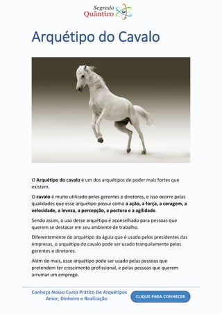 Conheça Nosso Curso Prático De Arquétipos
Amor, Dinheiro e Realização
Arquétipo do Cavalo
O Arquétipo do cavalo é um dos arquétipos de poder mais fortes que
existem.
O cavalo é muito utilizado pelos gerentes e diretores, e isso ocorre pelas
qualidades que esse arquétipo possui como a ação, a força, a coragem, a
velocidade, a leveza, a percepção, a postura e a agilidade.
Sendo assim, o uso desse arquétipo é aconselhado para pessoas que
querem se destacar em seu ambiente de trabalho.
Diferentemente do arquétipo da águia que é usado pelos presidentes das
empresas, o arquétipo do cavalo pode ser usado tranquilamente pelos
gerentes e diretores.
Além do mais, esse arquétipo pode ser usado pelas pessoas que
pretendem ter crescimento profissional, e pelas pessoas que querem
arrumar um emprego.
 