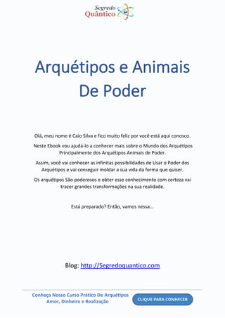 Conheça Nosso Curso Prático De Arquétipos
Amor, Dinheiro e Realização
Arquétipos e Animais
De Poder
Olá, meu nome é Caio Silva e fico muito feliz por você está aqui conosco.
Neste Ebook vou ajudá-lo a conhecer mais sobre o Mundo dos Arquétipos
Principalmente dos Arquétipos Animais de Poder.
Assim, você vai conhecer as infinitas possibilidades de Usar o Poder dos
Arquétipos e vai conseguir moldar a sua vida da forma que quiser.
Os arquétipos São poderosos e obter esse conhecimento com certeza vai
trazer grandes transformações na sua realidade.
Está preparado? Então, vamos nessa...
Blog: http://Segredoquantico.com
 