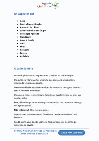 Conheça Nosso Curso Prático De Arquétipos
Amor, Dinheiro e Realização
Os Aspectos Luz
• Ação
• Contra Procrastinação
• Aumento da Libido
• Saber Trabalhar em Grupo
• Percepção Apurada
• Humildade
• Amor a família
• Galã
• Força
• Coragem
• Leveza
• Agilidade
O Lado Sombra
O arquétipo do cavalo requer certos cuidados na sua utilização.
Um deles é evitar escolher uma foto que contenha um cavaleiro
montando em cima do cavalo.
O recomendável e escolher uma foto de um cavalo selvagem, dando a
sensação de ser indomável.
Uma outra coisa, tente utilizar a foto de um cavalo fictício, ou seja, que
nunca existiu.
Pois, além de captarmos a energia do arquétipo nós captamos a energia
do "ego do cavalo".
Não entendeu? Olhe esse exemplo...
Suponhamos que você tirou a foto de um cavalo aleatório em uma
fazenda.
Sendo assim, você decide usar essa foto para acessar a energia do
arquétipo do cavalo.
 