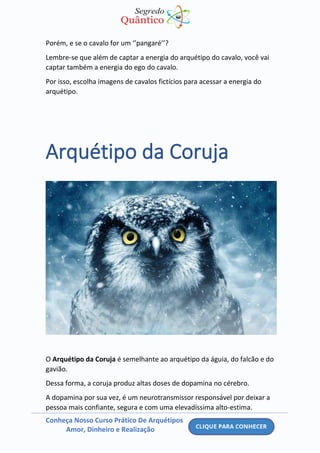 Conheça Nosso Curso Prático De Arquétipos
Amor, Dinheiro e Realização
Porém, e se o cavalo for um ‘’pangaré’’?
Lembre-se que além de captar a energia do arquétipo do cavalo, você vai
captar também a energia do ego do cavalo.
Por isso, escolha imagens de cavalos fictícios para acessar a energia do
arquétipo.
Arquétipo da Coruja
O Arquétipo da Coruja é semelhante ao arquétipo da águia, do falcão e do
gavião.
Dessa forma, a coruja produz altas doses de dopamina no cérebro.
A dopamina por sua vez, é um neurotransmissor responsável por deixar a
pessoa mais confiante, segura e com uma elevadíssima alto-estima.
 