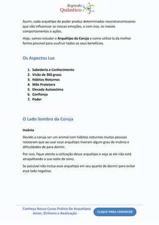 Conheça Nosso Curso Prático De Arquétipos
Amor, Dinheiro e Realização
Assim, cada arquétipo de poder produz determinados neurotransmissores
que vão influenciar as nossas emoções, e com isso, os nossos
comportamentos e ações.
Hoje, vamos estudar o Arquétipo da Coruja e como utilizá-la da melhor
forma possível para usufruir todos os seus benefícios.
Os Aspectos Luz
1. Sabedoria e Conhecimento
2. Visão de 360 graus
3. Hábitos Noturnos
4. Mãe Protetora
5. Elevada Autoestima
6. Confiança
7. Poder
O Lado Sombra da Coruja
Insônia
Devido a coruja ser um animal com hábitos noturnos muitas pessoas
relataram que ao usar esse arquétipo tiveram algum grau de insônia e
dificuldades de para dormir.
Por isso, fique atento a utilização desse arquétipo e veja se ele não está
atrapalhando a sua noite de sono.
Se possível não inclua esse arquétipo em seu quarto de dormir para evitar
esse lado negativo.
 