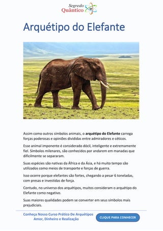 Conheça Nosso Curso Prático De Arquétipos
Amor, Dinheiro e Realização
Arquétipo do Elefante
Assim como outros símbolos animais, o arquétipo do Elefante carrega
forças poderosas e opiniões divididas entre admiradores e céticos.
Esse animal imponente é considerado dócil, inteligente e extremamente
fiel. Símbolos milenares, são conhecidos por andarem em manadas que
dificilmente se separaram.
Suas espécies são nativas da África e da Ásia, e há muito tempo são
utilizados como meios de transporte e forças de guerra.
Isso ocorre porque elefantes são fortes, chegando a pesar 6 toneladas,
com presas e investidas de força.
Contudo, no universo dos arquétipos, muitos consideram o arquétipo do
Elefante como negativo.
Suas maiores qualidades podem se converter em seus símbolos mais
prejudiciais.
 