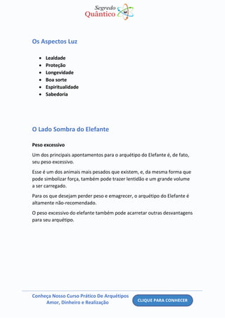 Conheça Nosso Curso Prático De Arquétipos
Amor, Dinheiro e Realização
Os Aspectos Luz
• Lealdade
• Proteção
• Longevidade
• Boa sorte
• Espiritualidade
• Sabedoria
O Lado Sombra do Elefante
Peso excessivo
Um dos principais apontamentos para o arquétipo do Elefante é, de fato,
seu peso excessivo.
Esse é um dos animais mais pesados que existem, e, da mesma forma que
pode simbolizar força, também pode trazer lentidão e um grande volume
a ser carregado.
Para os que desejam perder peso e emagrecer, o arquétipo do Elefante é
altamente não-recomendado.
O peso excessivo do elefante também pode acarretar outras desvantagens
para seu arquétipo.
 