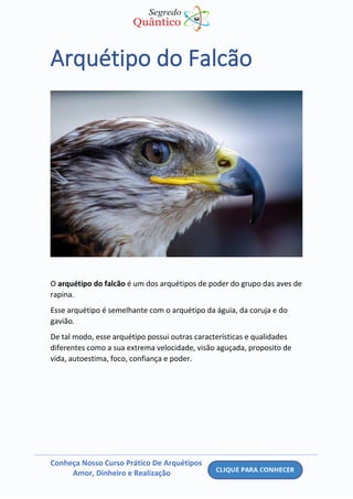 Conheça Nosso Curso Prático De Arquétipos
Amor, Dinheiro e Realização
Arquétipo do Falcão
O arquétipo do falcão é um dos arquétipos de poder do grupo das aves de
rapina.
Esse arquétipo é semelhante com o arquétipo da águia, da coruja e do
gavião.
De tal modo, esse arquétipo possui outras características e qualidades
diferentes como a sua extrema velocidade, visão aguçada, proposito de
vida, autoestima, foco, confiança e poder.
 