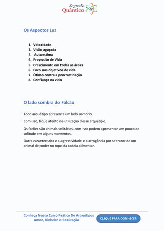 Conheça Nosso Curso Prático De Arquétipos
Amor, Dinheiro e Realização
Os Aspectos Luz
1. Velocidade
2. Visão aguçada
3. Autoestima
4. Proposito de Vida
5. Crescimento em todas as áreas
6. Foco nos objetivos de vida
7. Ótimo contra a procrastinação
8. Confiança na vida
O lado sombra do Falcão
Todo arquétipo apresenta um lado sombrio.
Com isso, fique atento na utilização desse arquétipo.
Os facões são animais solitários, com isso podem apresentar um pouco de
solitude em alguns momentos.
Outra característica e a agressividade e a arrogância por se tratar de um
animal de poder no topo da cadeia alimentar.
 
