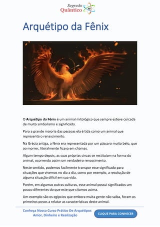 Conheça Nosso Curso Prático De Arquétipos
Amor, Dinheiro e Realização
Arquétipo da Fênix
O Arquétipo da Fênix é um animal mitológico que sempre esteve cercada
de muito simbolismo e significado.
Para a grande maioria das pessoas ela é tida como um animal que
representa o renascimento.
Na Grécia antiga, a fênix era representada por um pássaro muito belo, que
ao morrer, literalmente ficava em chamas.
Algum tempo depois, as suas próprias cinzas se restituíam na forma do
animal, ocorrendo assim um verdadeiro renascimento.
Neste sentido, podemos facilmente transpor esse significado para
situações que vivemos no dia a dia, como por exemplo, a resolução de
alguma situação difícil em sua vida.
Porém, em algumas outras culturas, esse animal possui significados um
pouco diferentes do que este que citamos acima.
Um exemplo são os egípcios que embora muita gente não saiba, foram os
primeiros povos a relatar as características deste animal.
 