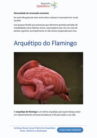 Conheça Nosso Curso Prático De Arquétipos
Amor, Dinheiro e Realização
Necessidade de renovação constante
Se você não gosta de viver entre altos e baixos é necessário ter muita
cautela.
Isso porque devido aos processos que oferecem grandes períodos de
instabilidade como falamos acima, você poderá viver em um ciclo de
perdas e ganhos, principalmente se não estiver preparado para isso.
Arquétipo do Flamingo
O arquétipo do flamingo é um ótimo arquétipo para quem deseja atrair
um relacionamento amoroso duradouro e fiel para toda a sua vida.
 