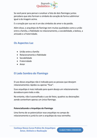 Conheça Nosso Curso Prático De Arquétipos
Amor, Dinheiro e Realização
Se você parar para pensar e analisar a foto de dois flamingos juntos
percebera que eles formam o símbolo do coração de forma subliminar
igual o da imagem acima.
E o coração por sua vez é um dos símbolos do amor e da paixão.
Além disso, o arquétipo do flamingo tem muitas qualidades como a união
entre a família, a fidelidade no relacionamento, a sociabilidade, a beleza, a
amizade e a fraternidade.
Os Aspectos Luz
• União entre a família
• Relacionamento e fidelidade
• Sociabilidade
• Fraternidade
• Amor
O Lado Sombra do Flamingo
O uso desse arquétipo não é indicado para as pessoas que desejam
relacionamentos rápidos ou apenas "ficar".
Esse arquétipo é mais indicado para quem deseja um relacionamento
duradouro para toda a vida.
No entanto, não é aconselhado o uso de fotos, quadros ou decorações
aonde contenham apenas um único flamingo.
Potencializando o Arquétipo do Flamingo
Uma forma de se potencializar esse arquétipo no campo do
relacionamento e juntá-lo com o arquétipo da rosa vermelha.
 