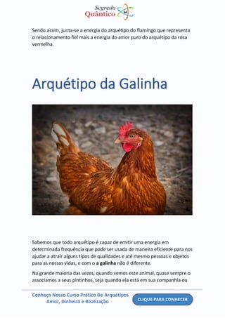 Conheça Nosso Curso Prático De Arquétipos
Amor, Dinheiro e Realização
Sendo assim, junta-se a energia do arquétipo do flamingo que representa
o relacionamento fiel mais a energia do amor puro do arquétipo da rosa
vermelha.
Arquétipo da Galinha
Sabemos que todo arquétipo é capaz de emitir uma energia em
determinada frequência que pode ser usada de maneira eficiente para nos
ajudar a atrair alguns tipos de qualidades e até mesmo pessoas e objetos
para as nossas vidas, e com o a galinha não é diferente.
Na grande maioria das vezes, quando vemos este animal, quase sempre o
associamos a seus pintinhos, seja quando ela está em sua companhia ou
 