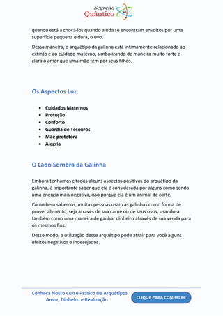 Conheça Nosso Curso Prático De Arquétipos
Amor, Dinheiro e Realização
quando está a chocá-los quando ainda se encontram envoltos por uma
superfície pequena e dura, o ovo.
Dessa maneira, o arquétipo da galinha está intimamente relacionado ao
extinto e ao cuidado materno, simbolizando de maneira muito forte e
clara o amor que uma mãe tem por seus filhos.
Os Aspectos Luz
• Cuidados Maternos
• Proteção
• Conforto
• Guardiã de Tesouros
• Mãe protetora
• Alegria
O Lado Sombra da Galinha
Embora tenhamos citados alguns aspectos positivos do arquétipo da
galinha, é importante saber que ela é considerada por alguns como sendo
uma energia mais negativa, isso porque ela é um animal de corte.
Como bem sabemos, muitas pessoas usam as galinhas como forma de
prover alimento, seja através de sua carne ou de seus ovos, usando-a
também como uma maneira de ganhar dinheiro através de sua venda para
os mesmos fins.
Desse modo, a utilização desse arquétipo pode atrair para você alguns
efeitos negativos e indesejados.
 
