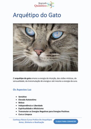 Conheça Nosso Curso Prático De Arquétipos
Amor, Dinheiro e Realização
Arquétipo do Gato
O arquétipo do gato emana a energia da intuição, das visões místicas, da
sensualidade, da transmutação de energia e até mesmo a energia da cura.
Os Aspectos Luz
• Sensitivo
• Elevada Autoestima
• Beleza
• Independência e Liberdade
• Espiritualidade e Misticismo
• Transmutar as Energias Negativas para Energias Positivas
• Cura e Limpeza
 