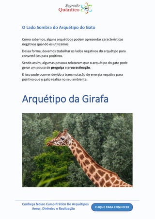 Conheça Nosso Curso Prático De Arquétipos
Amor, Dinheiro e Realização
O Lado Sombra do Arquétipo do Gato
Como sabemos, alguns arquétipos podem apresentar características
negativas quando os utilizamos.
Dessa forma, devemos trabalhar os lados negativos do arquétipo para
convertê-los para positivos.
Sendo assim, algumas pessoas relataram que o arquétipo do gato pode
gerar um pouco de preguiça e procrastinação.
E isso pode ocorrer devido a transmutação de energia negativa para
positiva que o gato realiza no seu ambiente.
Arquétipo da Girafa
 