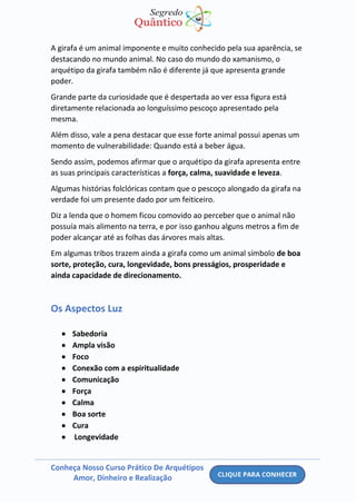 Conheça Nosso Curso Prático De Arquétipos
Amor, Dinheiro e Realização
A girafa é um animal imponente e muito conhecido pela sua aparência, se
destacando no mundo animal. No caso do mundo do xamanismo, o
arquétipo da girafa também não é diferente já que apresenta grande
poder.
Grande parte da curiosidade que é despertada ao ver essa figura está
diretamente relacionada ao longuíssimo pescoço apresentado pela
mesma.
Além disso, vale a pena destacar que esse forte animal possui apenas um
momento de vulnerabilidade: Quando está a beber água.
Sendo assim, podemos afirmar que o arquétipo da girafa apresenta entre
as suas principais características a força, calma, suavidade e leveza.
Algumas histórias folclóricas contam que o pescoço alongado da girafa na
verdade foi um presente dado por um feiticeiro.
Diz a lenda que o homem ficou comovido ao perceber que o animal não
possuía mais alimento na terra, e por isso ganhou alguns metros a fim de
poder alcançar até as folhas das árvores mais altas.
Em algumas tribos trazem ainda a girafa como um animal símbolo de boa
sorte, proteção, cura, longevidade, bons presságios, prosperidade e
ainda capacidade de direcionamento.
Os Aspectos Luz
• Sabedoria
• Ampla visão
• Foco
• Conexão com a espiritualidade
• Comunicação
• Força
• Calma
• Boa sorte
• Cura
• Longevidade
 