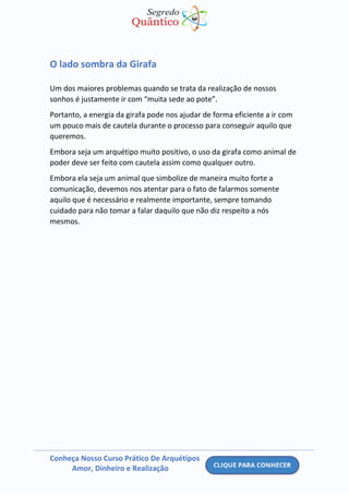 Conheça Nosso Curso Prático De Arquétipos
Amor, Dinheiro e Realização
O lado sombra da Girafa
Um dos maiores problemas quando se trata da realização de nossos
sonhos é justamente ir com “muita sede ao pote”.
Portanto, a energia da girafa pode nos ajudar de forma eficiente a ir com
um pouco mais de cautela durante o processo para conseguir aquilo que
queremos.
Embora seja um arquétipo muito positivo, o uso da girafa como animal de
poder deve ser feito com cautela assim como qualquer outro.
Embora ela seja um animal que simbolize de maneira muito forte a
comunicação, devemos nos atentar para o fato de falarmos somente
aquilo que é necessário e realmente importante, sempre tomando
cuidado para não tomar a falar daquilo que não diz respeito a nós
mesmos.
 