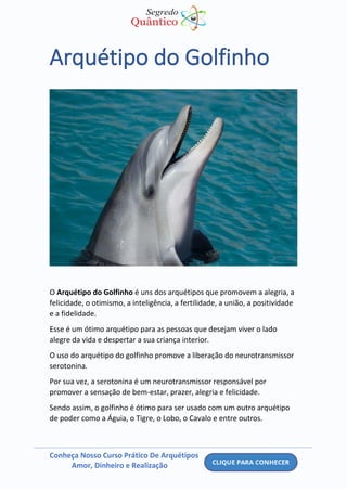 Conheça Nosso Curso Prático De Arquétipos
Amor, Dinheiro e Realização
Arquétipo do Golfinho
O Arquétipo do Golfinho é uns dos arquétipos que promovem a alegria, a
felicidade, o otimismo, a inteligência, a fertilidade, a união, a positividade
e a fidelidade.
Esse é um ótimo arquétipo para as pessoas que desejam viver o lado
alegre da vida e despertar a sua criança interior.
O uso do arquétipo do golfinho promove a liberação do neurotransmissor
serotonina.
Por sua vez, a serotonina é um neurotransmissor responsável por
promover a sensação de bem-estar, prazer, alegria e felicidade.
Sendo assim, o golfinho é ótimo para ser usado com um outro arquétipo
de poder como a Águia, o Tigre, o Lobo, o Cavalo e entre outros.
 