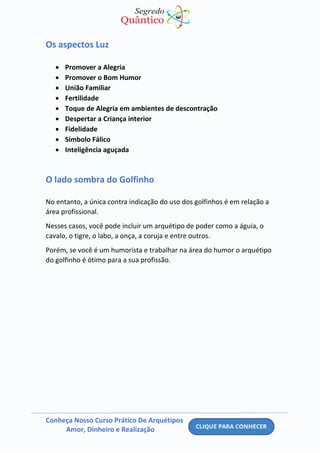 Conheça Nosso Curso Prático De Arquétipos
Amor, Dinheiro e Realização
Os aspectos Luz
• Promover a Alegria
• Promover o Bom Humor
• União Familiar
• Fertilidade
• Toque de Alegria em ambientes de descontração
• Despertar a Criança interior
• Fidelidade
• Símbolo Fálico
• Inteligência aguçada
O lado sombra do Golfinho
No entanto, a única contra indicação do uso dos golfinhos é em relação a
área profissional.
Nesses casos, você pode incluir um arquétipo de poder como a águia, o
cavalo, o tigre, o labo, a onça, a coruja e entre outros.
Porém, se você é um humorista e trabalhar na área do humor o arquétipo
do golfinho é ótimo para a sua profissão.
 