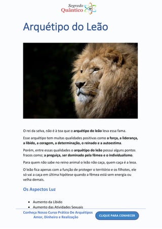 Conheça Nosso Curso Prático De Arquétipos
Amor, Dinheiro e Realização
Arquétipo do Leão
O rei da selva, não é à toa que o arquétipo do leão leva essa fama.
Esse arquétipo tem muitas qualidades positivas como a força, a liderança,
a libido, a coragem, a determinação, o reinado e a autoestima.
Porém, entre essas qualidades o arquétipo do leão possui alguns pontos
fracos como; a preguiça, ser dominado pela fêmea e o individualismo.
Para quem não sabe no reino animal o leão não caça, quem caça é a leoa.
O leão fica apenas com a função de proteger o território e os filhotes, ele
só vai a caça em última hipótese quando a fêmea está sem energia ou
velha demais.
Os Aspectos Luz
• Aumento da Libido
• Aumento das Atividades Sexuais
 