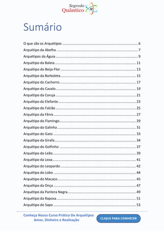 Conheça Nosso Curso Prático De Arquétipos
Amor, Dinheiro e Realização
Sumário
O que são os Arquétipos ............................................................................ 6
Arquétipo da Abelha .................................................................................. 7
Arquétipos da Águia................................................................................... 9
Arquétipo da Baleia.................................................................................. 11
Arquétipo do Beija-Flor............................................................................ 13
Arquétipo da Borboleta............................................................................ 15
Arquétipo do Cachorro............................................................................. 17
Arquétipo do Cavalo................................................................................. 19
Arquétipo da Coruja................................................................................. 21
Arquétipo do Elefante.............................................................................. 23
Arquétipo do Falcão................................................................................. 25
Arquétipo da Fênix................................................................................... 27
Arquétipo do Flamingo............................................................................. 29
Arquétipo da Galinha ............................................................................... 31
Arquétipo do Gato ................................................................................... 33
Arquétipo da Girafa.................................................................................. 34
Arquétipo do Golfinho ............................................................................. 37
Arquétipo do Leão.................................................................................... 39
Arquétipo da Leoa.................................................................................... 41
Arquétipo do Leopardo............................................................................ 42
Arquétipo do Lobo ................................................................................... 44
Arquétipo do Macaco............................................................................... 45
Arquétipo da Onça ................................................................................... 47
Arquétipo da Pantera Negra..................................................................... 49
Arquétipo da Raposa................................................................................ 51
Arquétipo do Sapo ................................................................................... 53
 