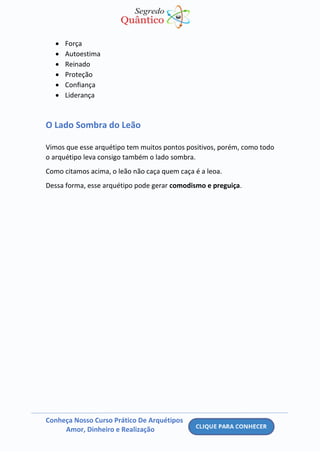 Conheça Nosso Curso Prático De Arquétipos
Amor, Dinheiro e Realização
• Força
• Autoestima
• Reinado
• Proteção
• Confiança
• Liderança
O Lado Sombra do Leão
Vimos que esse arquétipo tem muitos pontos positivos, porém, como todo
o arquétipo leva consigo também o lado sombra.
Como citamos acima, o leão não caça quem caça é a leoa.
Dessa forma, esse arquétipo pode gerar comodismo e preguiça.
 
