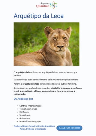 Conheça Nosso Curso Prático De Arquétipos
Amor, Dinheiro e Realização
Arquétipo da Leoa
O arquétipo da leoa é um dos arquétipos felinos mais poderosos que
existem.
Esse arquétipo pode ser usado tanto pelas mulheres ou pelos homens.
Porém, o arquétipo da leoa é mais indicado para o público feminino.
Sendo assim, as qualidades da leoa são; o trabalho em grupo, a confiança
em si, a sexualidade, a libido, a autoestima, o foco, a coragem e a
colaboração.
Os Aspectos Luz
• Contra a Procrastinação
• Trabalho em grupo
• Confiança
• Sexualidade
• Autoestima
• Maternidade em grupo
 