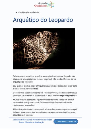 Conheça Nosso Curso Prático De Arquétipos
Amor, Dinheiro e Realização
• Colaboração em família
Arquétipo do Leopardo
Sabe-se que o arquétipo se refere a energia de um animal de poder que
atua como uma espécie de mentor espiritual, não sendo diferente com o
arquétipo do leopardo.
Seu uso nos ajuda a atrair a frequência daquilo que desejamos atrair para
a nossa vida e personalidade.
O leopardo é classificado como um felino carnívoro, sendo que entre suas
principais características podemos citar a sua incrível força e imponência.
Muitas culturas abordam a figura do leopardo como sendo um animal
responsável por ajudar a curar feridas muito profundas e difíceis de
cicatrizar em nossa alma.
Além disso, ele é tido como o principal caminho para enxergar e conseguir
todas as ferramentas que necessitamos para que nossos objetivos sejam
atingidos com sucesso.
 