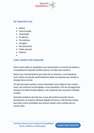 Conheça Nosso Curso Prático De Arquétipos
Amor, Dinheiro e Realização
Os Aspectos Luz
• Beleza
• Comunicação
• Velocidade
• Prudência
• Persistência
• Coragem
• Renascimento
• Poder pessoal
• Silêncio
•
Lado sombra do leopardo
Assim como todos os arquétipos que representam os animais de poderes,
o arquétipo do leopardo também possui um lado mais sombrio.
Neste caso, recomendamos que antes de se conectar a sua frequência
você realize um estudo aprofundado de todos os aspectos que rondam a
energia desse animal.
Um dos principais pontos a serem abordados nesse tópico é que muitas
vezes, por estarmos muito ligados a esse arquétipo a fim de conseguirmos
alcançar um determinado objetivo, nós acabamos por acumular múltiplas
funções.
O grande problema de tudo isso, é que dessa forma quando menos
percebemos, já estamos sobrecarregados de forma a não termos tempo
para fazer outras atividades que possam ajudar a dar sentido para as
nossas vidas.
 