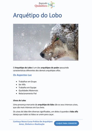 Conheça Nosso Curso Prático De Arquétipos
Amor, Dinheiro e Realização
Arquétipo do Lobo
O Arquétipo do Lobo é um dos arquétipos de poder possuindo
características diferentes dos demais arquétipos alfas.
Os Aspectos Luz
• Trabalhar em Grupo
• Ser Alfa
• Trabalho em Equipe
• Qualidades Maternais
• Relacionamento Fiel
Uivos do Lobo
Uma presença marcante do arquétipo do lobo são os seus intensos uivos,
que são mais intensos em lua cheia.
Os uivos do lobo têm diversos significados, um deles é quando o lobo alfa
deseja que todos os lobos se unem para caçar.
 