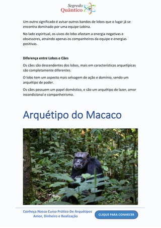 Conheça Nosso Curso Prático De Arquétipos
Amor, Dinheiro e Realização
Um outro significado é avisar outros bandos de lobos que o lugar já se
encontra dominado por uma equipe Lobina.
No lado espiritual, os uivos do lobo afastam a energia negativas e
obsessores, atraindo apenas os companheiros da equipe e energias
positivas.
Diferença entre Lobos e Cães
Os cães são descendentes dos lobos, mais em características arquetípicas
são completamente diferentes.
O lobo tem um aspecto mais selvagem de ação e domínio, sendo um
arquétipo de poder.
Os cães possuem um papel doméstico, e são um arquétipo de lazer, amor
incondicional e companheirismo.
Arquétipo do Macaco
 
