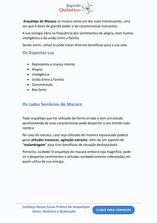 Conheça Nosso Curso Prático De Arquétipos
Amor, Dinheiro e Realização
Arquétipo do Macaco se mostra como um dos mais interessantes, uma
vez que é dono de grande poder e de características marcantes.
A sua energia vibra na frequência dos sentimentos de alegria, bom humor,
inteligência e da união entre a família.
Sendo assim, utilizá-lo pode trazer diversos benefícios para a sua vida.
Os Aspectos Luz
• Representa a criança interior
• Alegria
• Inteligência
• União Entre a Família
• Concentração
• Boa Sorte
Os Lados Sombrios do Macaco
Todo arquétipo que for utilizado de forma errada e sem um estudo
aprofundando de suas características pode despertar o seu temido lado
sombra.
No caso do macaco, caso seja utilizado de maneira equivocada poderá
gerar atitudes travessas, agitação extrema, além de um aspecto de
“malandragem” para tirar benefícios de situação desfavoráveis.
Portanto, cuidado! O arquétipo do macaco embora seja magnífico, pode
vir a despertar sentimentos e atitudes verdadeiramente indesejadas em
quem utiliza de sua energia.
 