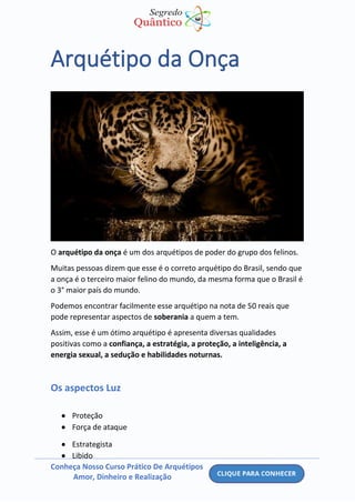 Conheça Nosso Curso Prático De Arquétipos
Amor, Dinheiro e Realização
Arquétipo da Onça
O arquétipo da onça é um dos arquétipos de poder do grupo dos felinos.
Muitas pessoas dizem que esse é o correto arquétipo do Brasil, sendo que
a onça é o terceiro maior felino do mundo, da mesma forma que o Brasil é
o 3° maior país do mundo.
Podemos encontrar facilmente esse arquétipo na nota de 50 reais que
pode representar aspectos de soberania a quem a tem.
Assim, esse é um ótimo arquétipo é apresenta diversas qualidades
positivas como a confiança, a estratégia, a proteção, a inteligência, a
energia sexual, a sedução e habilidades noturnas.
Os aspectos Luz
• Proteção
• Força de ataque
• Estrategista
• Libido
 
