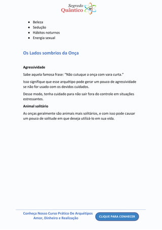 Conheça Nosso Curso Prático De Arquétipos
Amor, Dinheiro e Realização
• Beleza
• Sedução
• Hábitos noturnos
• Energia sexual
Os Lados sombrios da Onça
Agressividade
Sabe aquela famosa frase: “Não cutuque a onça com vara curta.”
Isso signifique que esse arquétipo pode gerar um pouco de agressividade
se não for usado com os devidos cuidados.
Desse modo, tenha cuidado para não sair fora do controle em situações
estressantes.
Animal solitário
As onças geralmente são animais mais solitários, e com isso pode causar
um pouco de solitude em que deseja utilizá-lo em sua vida.
 