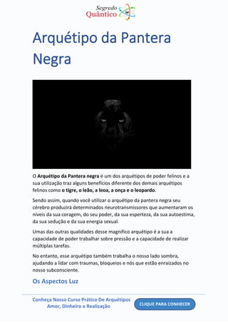 Conheça Nosso Curso Prático De Arquétipos
Amor, Dinheiro e Realização
Arquétipo da Pantera
Negra
O Arquétipo da Pantera negra é um dos arquétipos de poder felinos e a
sua utilização traz alguns benefícios diferente dos demais arquétipos
felinos como o tigre, o leão, a leoa, a onça e o leopardo.
Sendo assim, quando você utilizar o arquétipo da pantera negra seu
cérebro produzirá determinados neurotransmissores que aumentaram os
níveis da sua coragem, do seu poder, da sua esperteza, da sua autoestima,
da sua sedução e da sua energia sexual.
Umas das outras qualidades desse magnifico arquétipo é a sua a
capacidade de poder trabalhar sobre pressão e a capacidade de realizar
múltiplas tarefas.
No entanto, esse arquétipo também trabalha o nosso lado sombra,
ajudando a lidar com traumas, bloqueios e nós que estão enraizados no
nosso subconsciente.
Os Aspectos Luz
 
